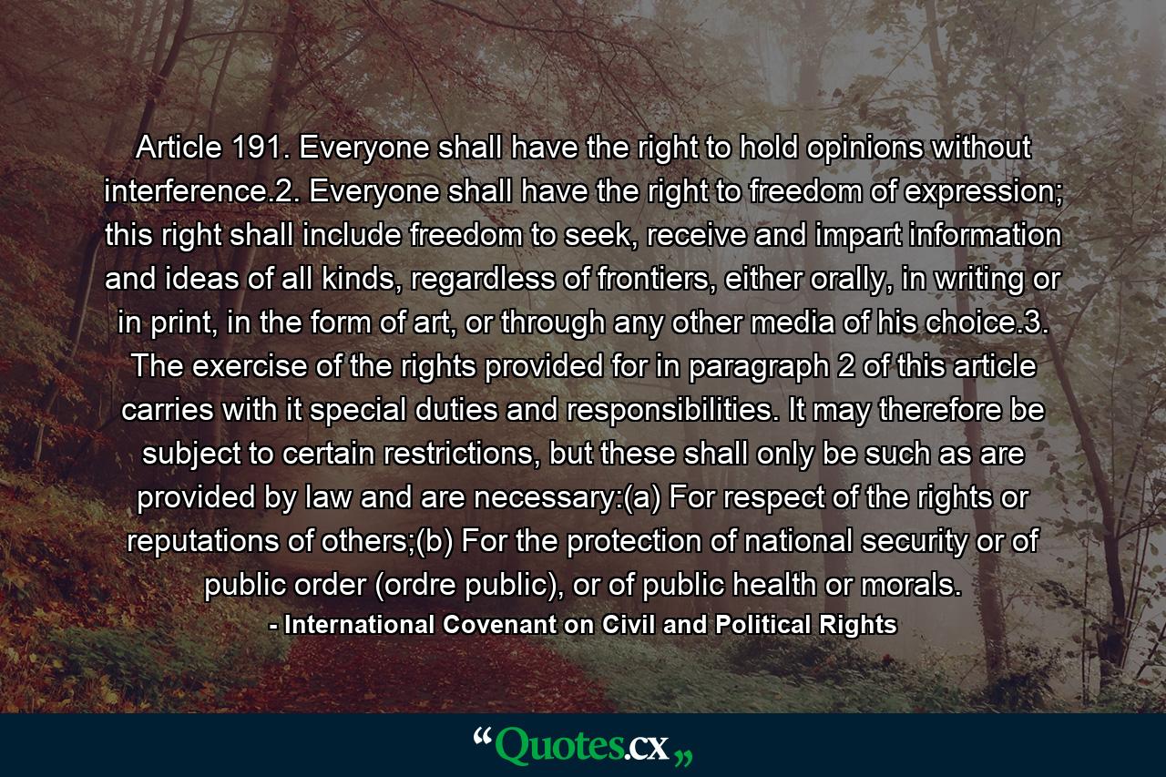 Article 191. Everyone shall have the right to hold opinions without interference.2. Everyone shall have the right to freedom of expression; this right shall include freedom to seek, receive and impart information and ideas of all kinds, regardless of frontiers, either orally, in writing or in print, in the form of art, or through any other media of his choice.3. The exercise of the rights provided for in paragraph 2 of this article carries with it special duties and responsibilities. It may therefore be subject to certain restrictions, but these shall only be such as are provided by law and are necessary:(a) For respect of the rights or reputations of others;(b) For the protection of national security or of public order (ordre public), or of public health or morals. - Quote by International Covenant on Civil and Political Rights