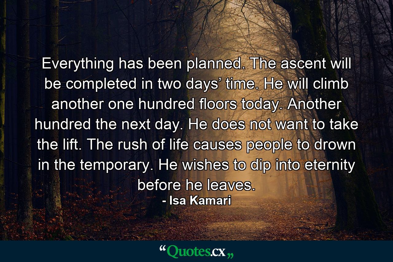 Everything has been planned. The ascent will be completed in two days’ time. He will climb another one hundred floors today. Another hundred the next day. He does not want to take the lift. The rush of life causes people to drown in the temporary. He wishes to dip into eternity before he leaves. - Quote by Isa Kamari