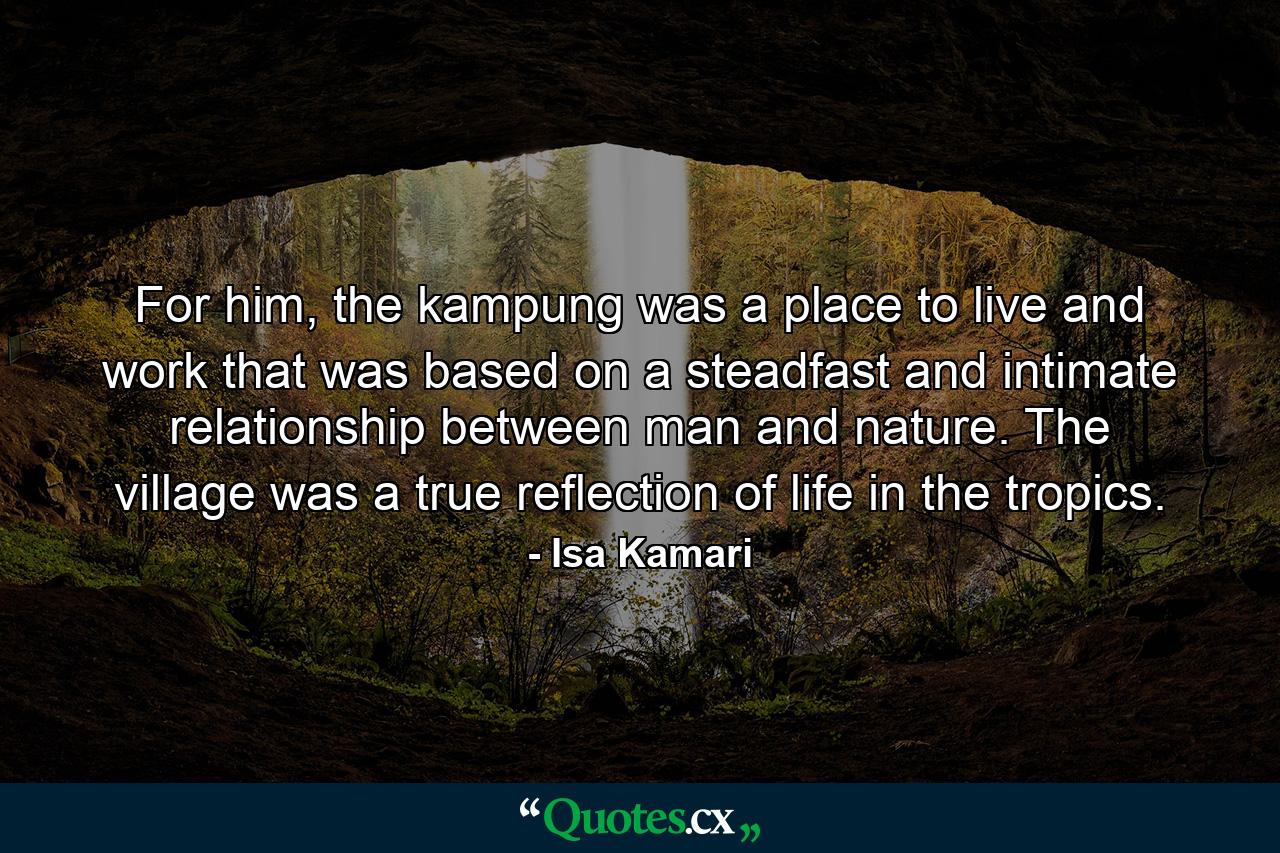 For him, the kampung was a place to live and work that was based on a steadfast and intimate relationship between man and nature. The village was a true reflection of life in the tropics. - Quote by Isa Kamari