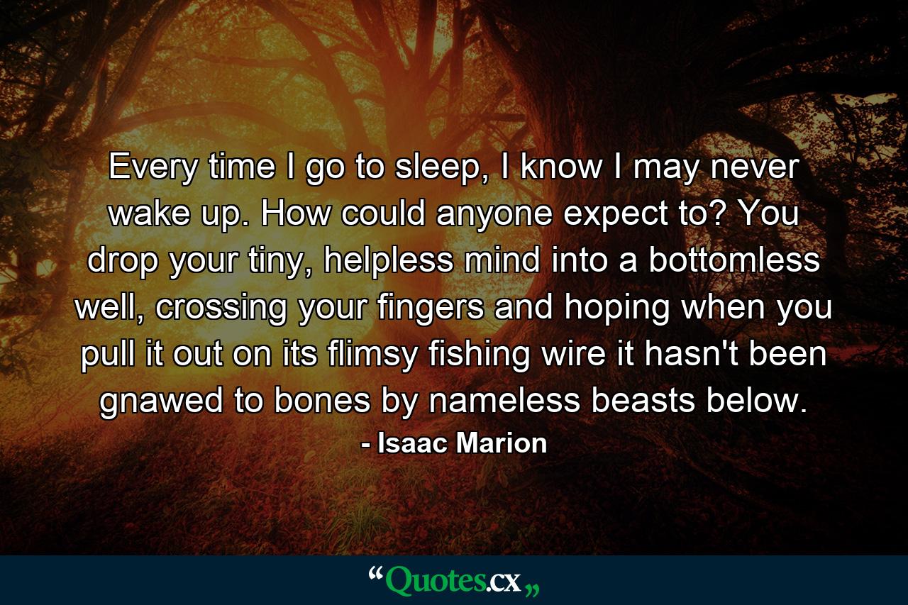 Every time I go to sleep, I know I may never wake up. How could anyone expect to? You drop your tiny, helpless mind into a bottomless well, crossing your fingers and hoping when you pull it out on its flimsy fishing wire it hasn't been gnawed to bones by nameless beasts below. - Quote by Isaac Marion