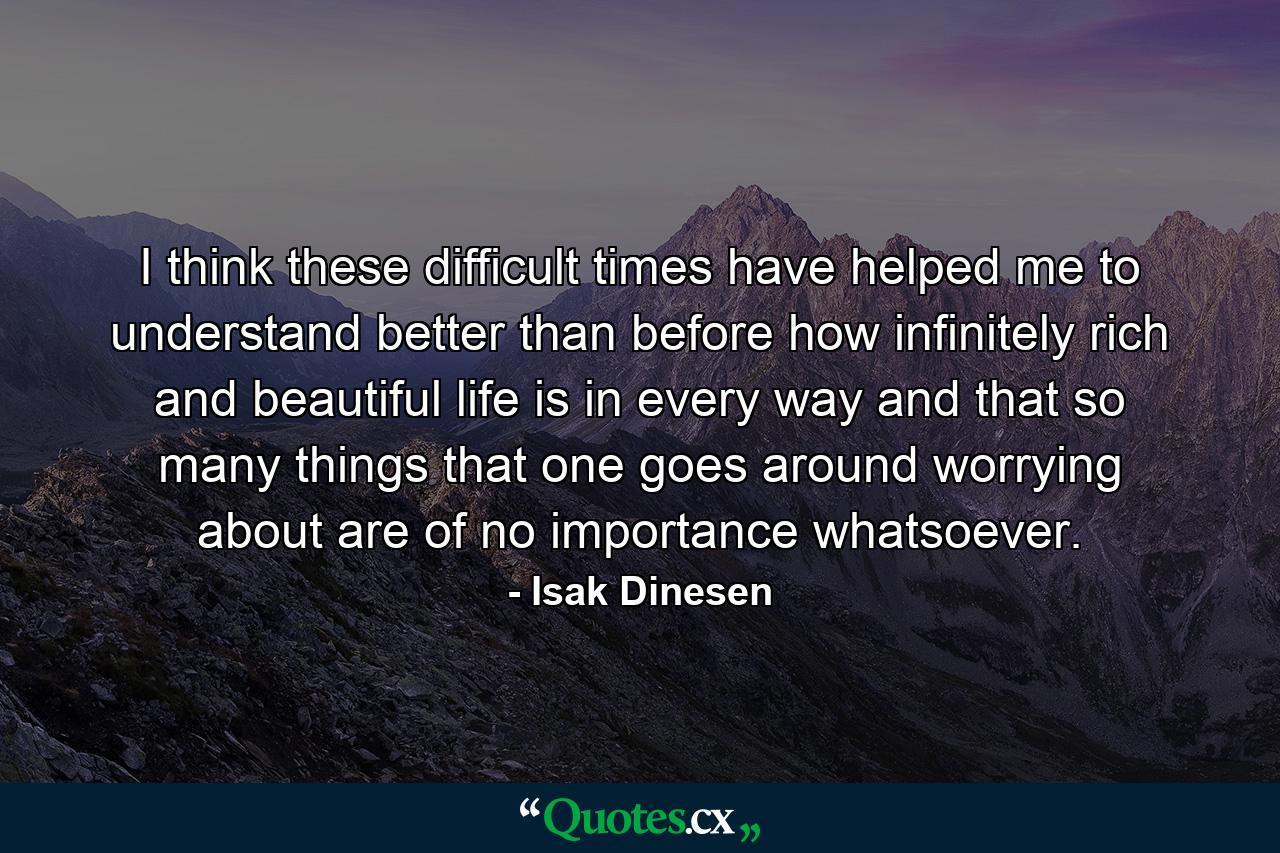 I think these difficult times have helped me to understand better than before how infinitely rich and beautiful life is in every way  and that so many things that one goes around worrying about are of no importance whatsoever. - Quote by Isak Dinesen