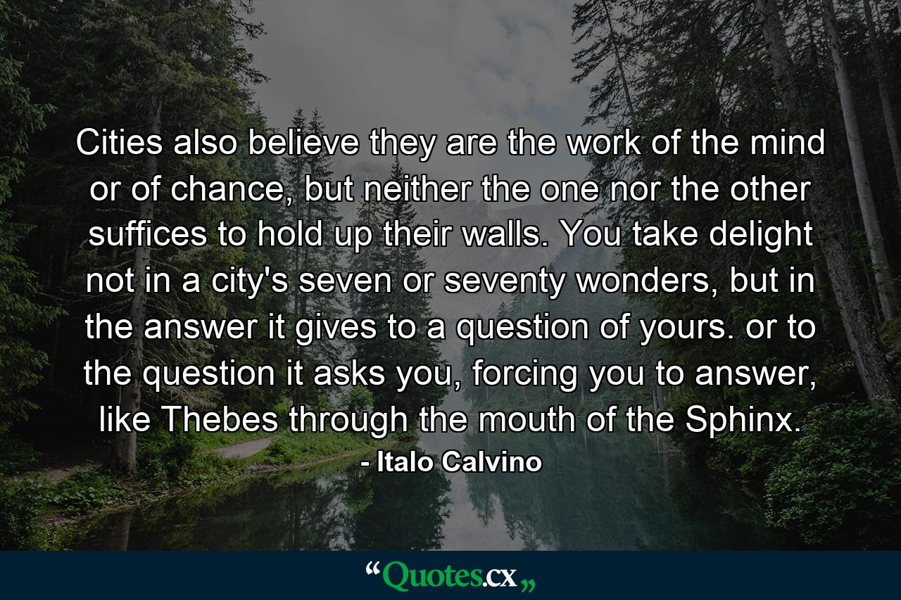 Cities also believe they are the work of the mind or of chance, but neither the one nor the other suffices to hold up their walls. You take delight not in a city's seven or seventy wonders, but in the answer it gives to a question of yours. or to the question it asks you, forcing you to answer, like Thebes through the mouth of the Sphinx. - Quote by Italo Calvino