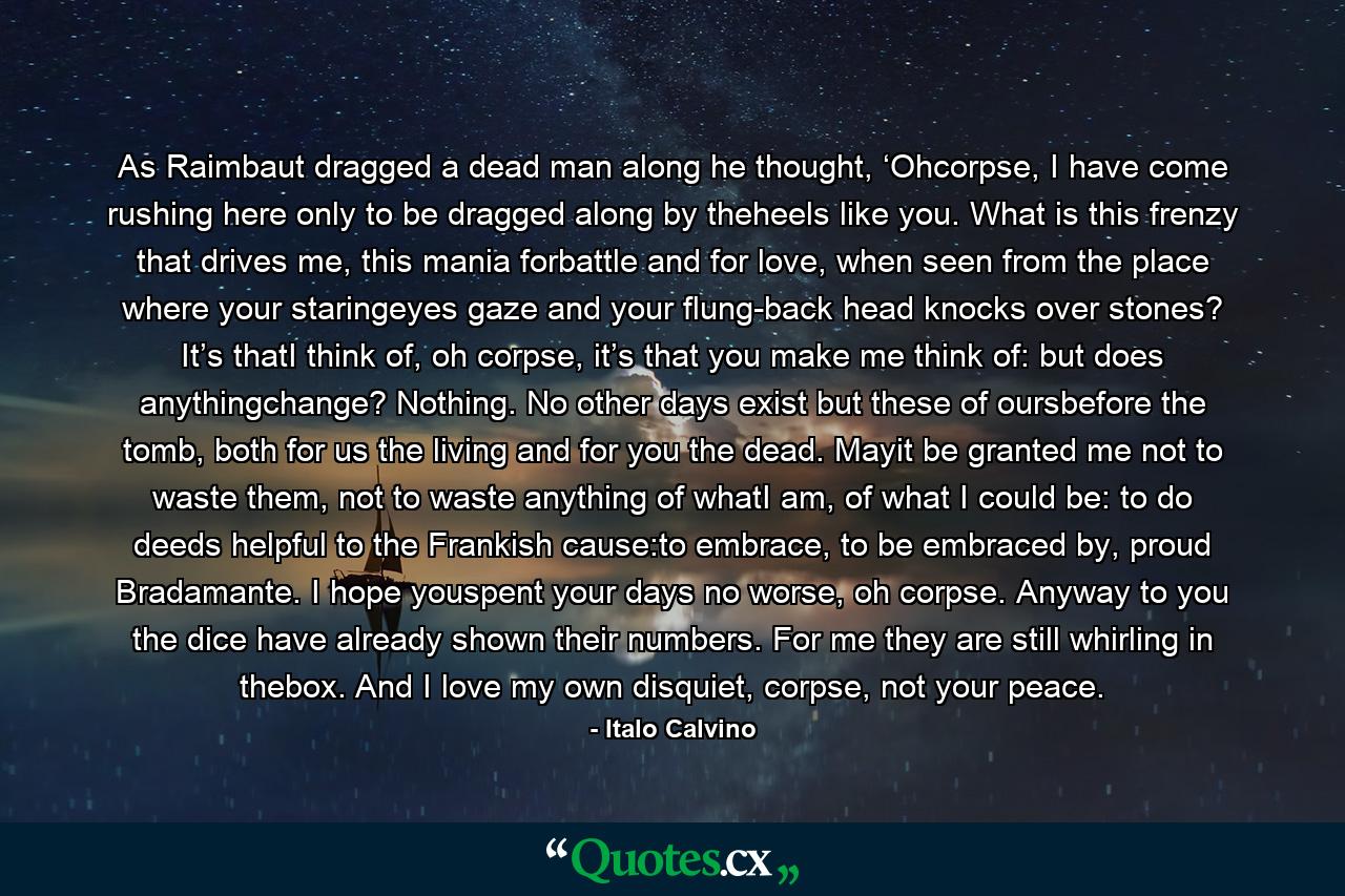 As Raimbaut dragged a dead man along he thought, ‘Ohcorpse, I have come rushing here only to be dragged along by theheels like you. What is this frenzy that drives me, this mania forbattle and for love, when seen from the place where your staringeyes gaze and your flung-back head knocks over stones? It’s thatI think of, oh corpse, it’s that you make me think of: but does anythingchange? Nothing. No other days exist but these of oursbefore the tomb, both for us the living and for you the dead. Mayit be granted me not to waste them, not to waste anything of whatI am, of what I could be: to do deeds helpful to the Frankish cause:to embrace, to be embraced by, proud Bradamante. I hope youspent your days no worse, oh corpse. Anyway to you the dice have already shown their numbers. For me they are still whirling in thebox. And I love my own disquiet, corpse, not your peace. - Quote by Italo Calvino