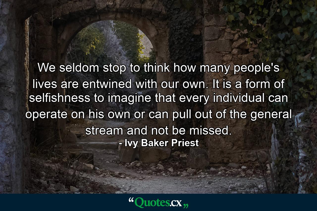 We seldom stop to think how many people's lives are entwined with our own. It is a form of selfishness to imagine that every individual can operate on his own or can pull out of the general stream and not be missed. - Quote by Ivy Baker Priest