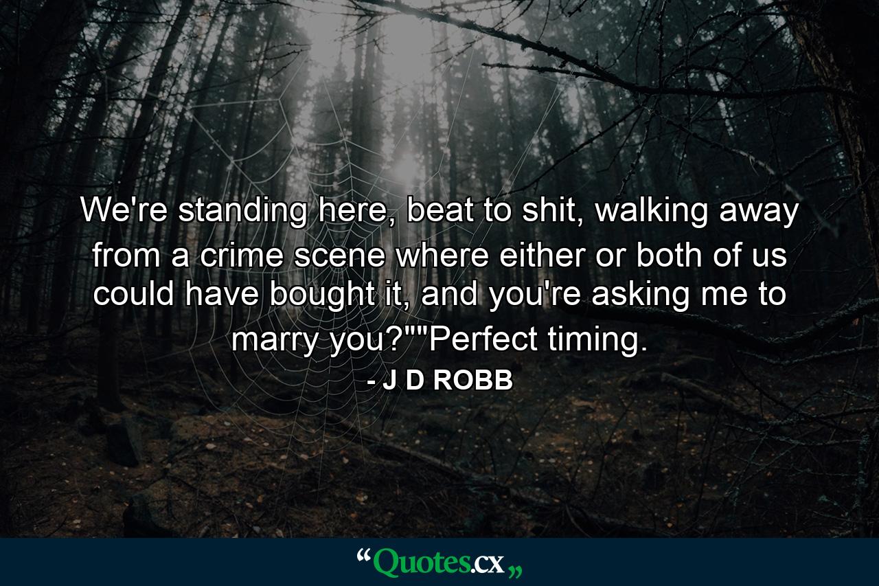 We're standing here, beat to shit, walking away from a crime scene where either or both of us could have bought it, and you're asking me to marry you?