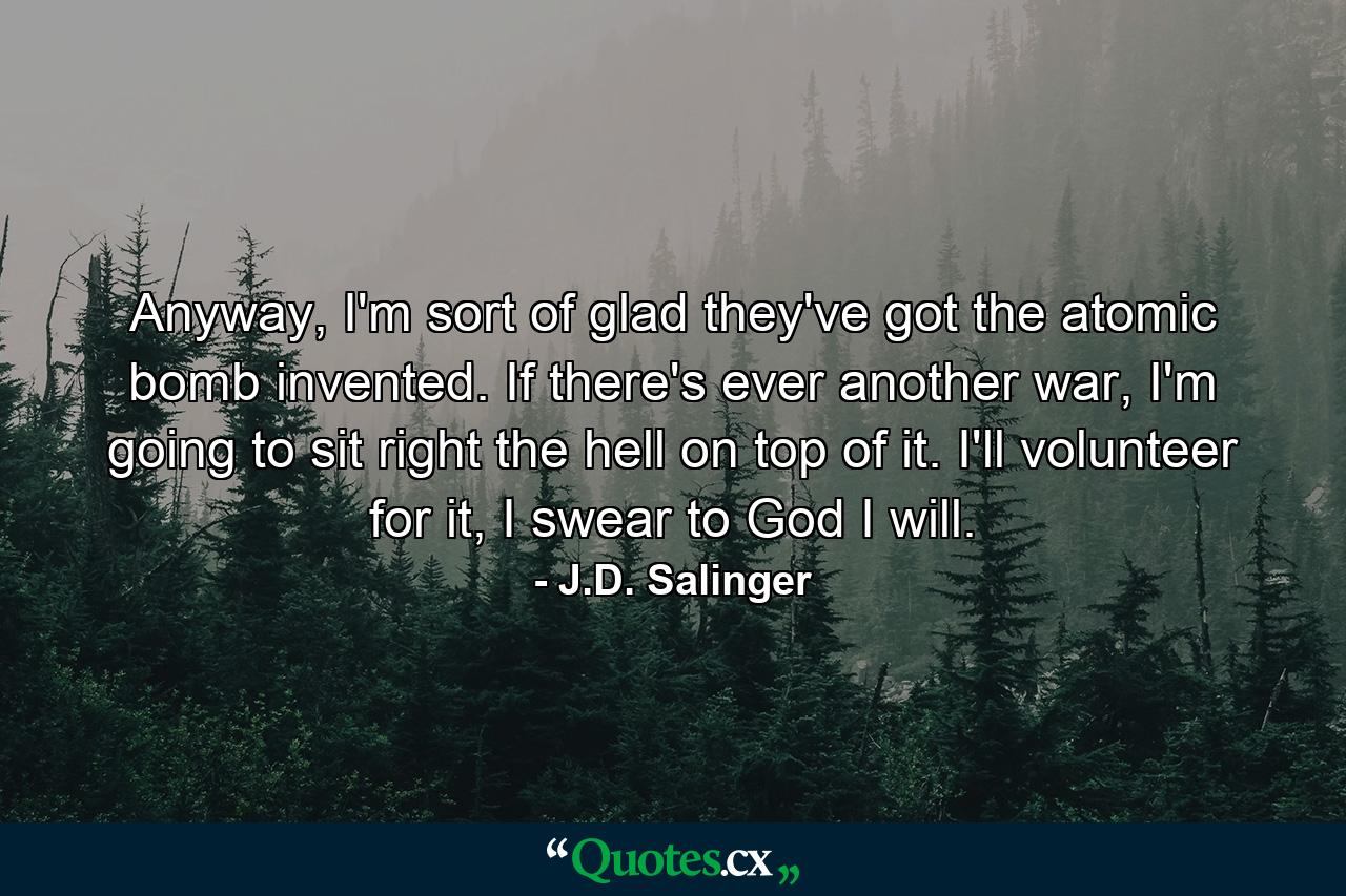 Anyway, I'm sort of glad they've got the atomic bomb invented. If there's ever another war, I'm going to sit right the hell on top of it. I'll volunteer for it, I swear to God I will. - Quote by J.D. Salinger