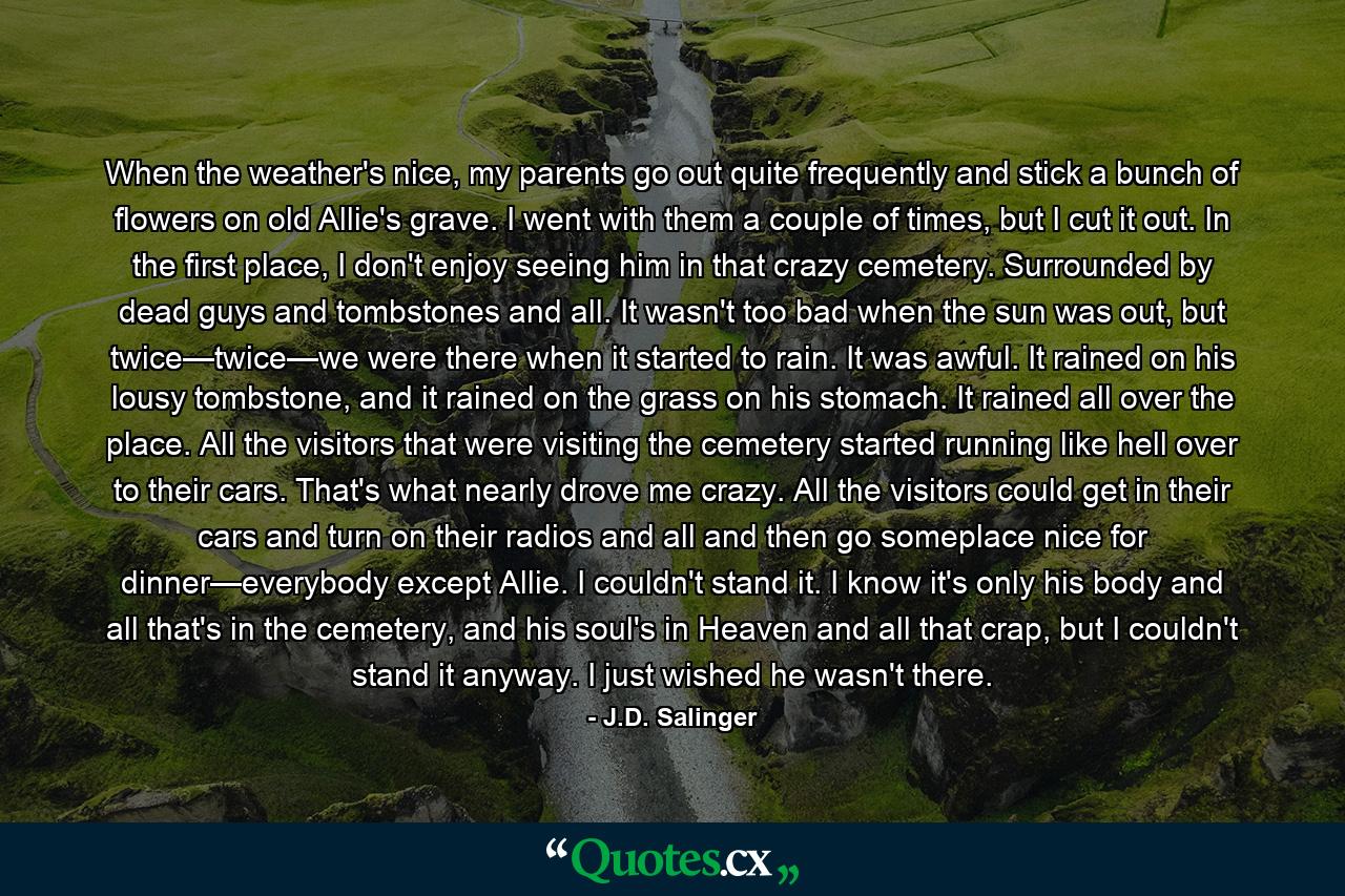 When the weather's nice, my parents go out quite frequently and stick a bunch of flowers on old Allie's grave. I went with them a couple of times, but I cut it out. In the first place, I don't enjoy seeing him in that crazy cemetery. Surrounded by dead guys and tombstones and all. It wasn't too bad when the sun was out, but twice—twice—we were there when it started to rain. It was awful. It rained on his lousy tombstone, and it rained on the grass on his stomach. It rained all over the place. All the visitors that were visiting the cemetery started running like hell over to their cars. That's what nearly drove me crazy. All the visitors could get in their cars and turn on their radios and all and then go someplace nice for dinner—everybody except Allie. I couldn't stand it. I know it's only his body and all that's in the cemetery, and his soul's in Heaven and all that crap, but I couldn't stand it anyway. I just wished he wasn't there. - Quote by J.D. Salinger