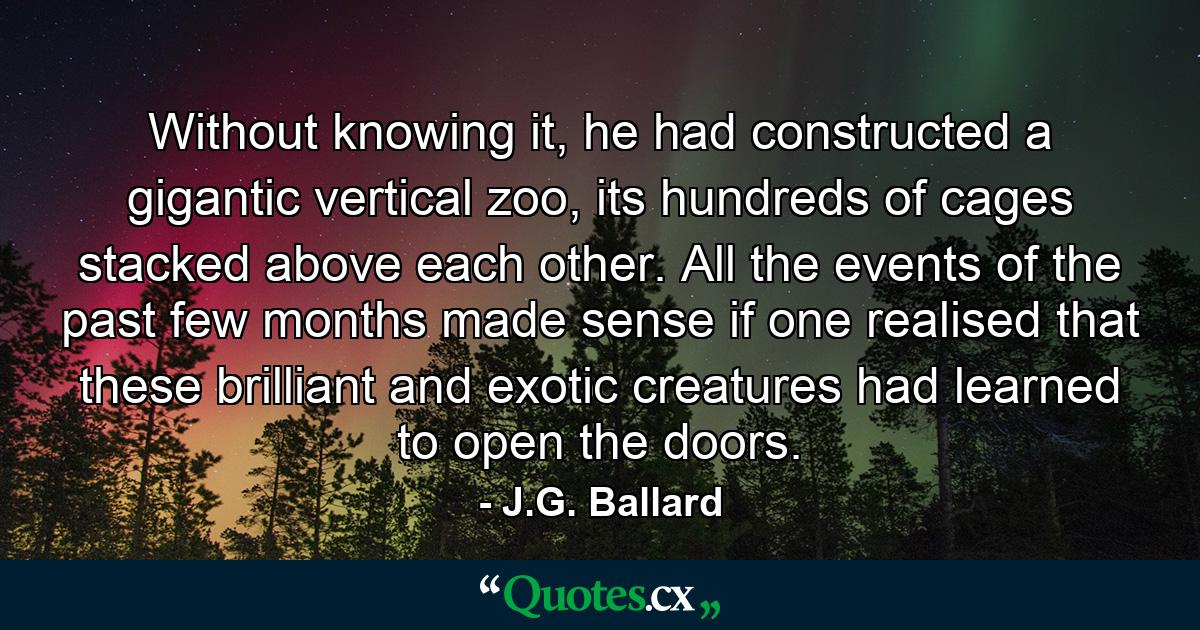 Without knowing it, he had constructed a gigantic vertical zoo, its hundreds of cages stacked above each other. All the events of the past few months made sense if one realised that these brilliant and exotic creatures had learned to open the doors. - Quote by J.G. Ballard