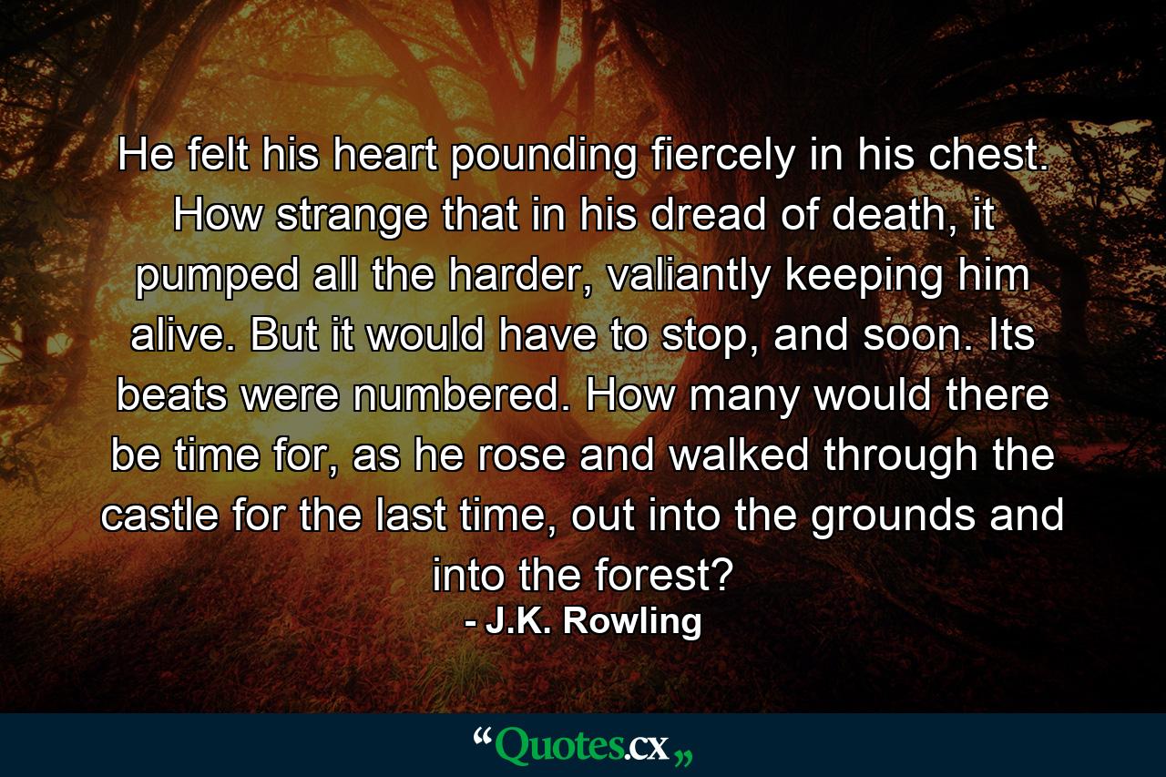 He felt his heart pounding fiercely in his chest. How strange that in his dread of death, it pumped all the harder, valiantly keeping him alive. But it would have to stop, and soon. Its beats were numbered. How many would there be time for, as he rose and walked through the castle for the last time, out into the grounds and into the forest? - Quote by J.K. Rowling