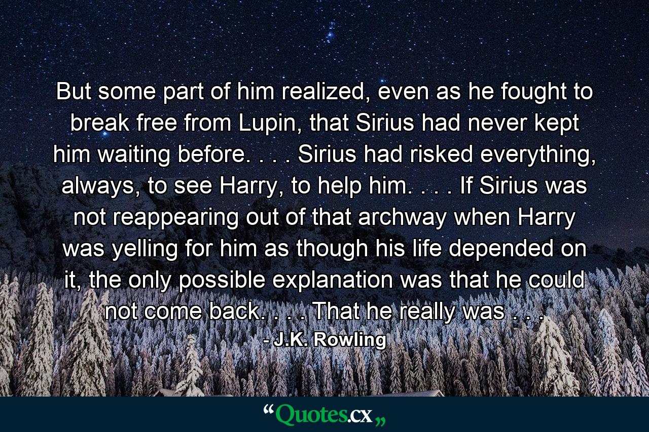 But some part of him realized, even as he fought to break free from Lupin, that Sirius had never kept him waiting before. . . . Sirius had risked everything, always, to see Harry, to help him. . . . If Sirius was not reappearing out of that archway when Harry was yelling for him as though his life depended on it, the only possible explanation was that he could not come back. . . . That he really was . . . - Quote by J.K. Rowling