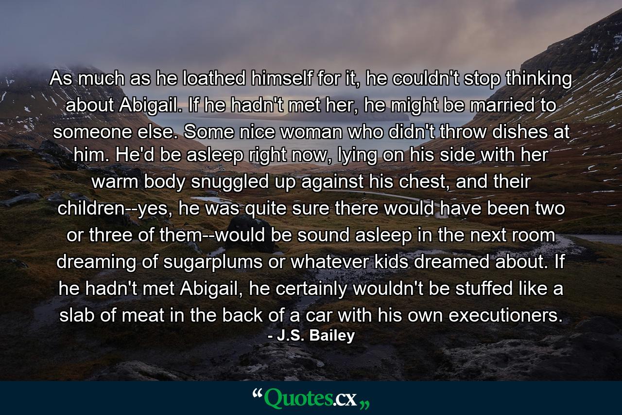 As much as he loathed himself for it, he couldn't stop thinking about Abigail. If he hadn't met her, he might be married to someone else. Some nice woman who didn't throw dishes at him. He'd be asleep right now, lying on his side with her warm body snuggled up against his chest, and their children--yes, he was quite sure there would have been two or three of them--would be sound asleep in the next room dreaming of sugarplums or whatever kids dreamed about. If he hadn't met Abigail, he certainly wouldn't be stuffed like a slab of meat in the back of a car with his own executioners. - Quote by J.S. Bailey