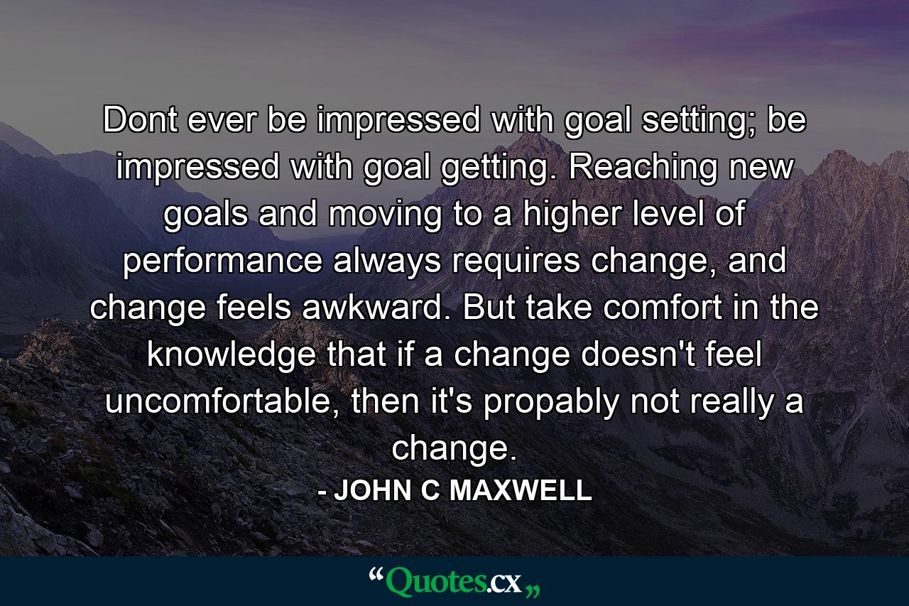 Dont ever be impressed with goal setting; be impressed with goal getting. Reaching new goals and moving to a higher level of performance always requires change, and change feels awkward. But take comfort in the knowledge that if a change doesn't feel uncomfortable, then it's propably not really a change. - Quote by JOHN C MAXWELL