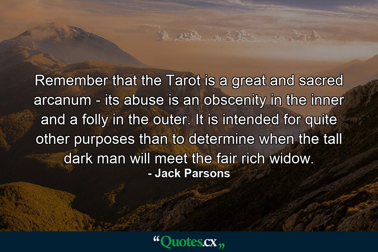 Remember that the Tarot is a great and sacred arcanum - its abuse is an obscenity in the inner and a folly in the outer. It is intended for quite other purposes than to determine when the tall dark man will meet the fair rich widow. - Quote by Jack Parsons