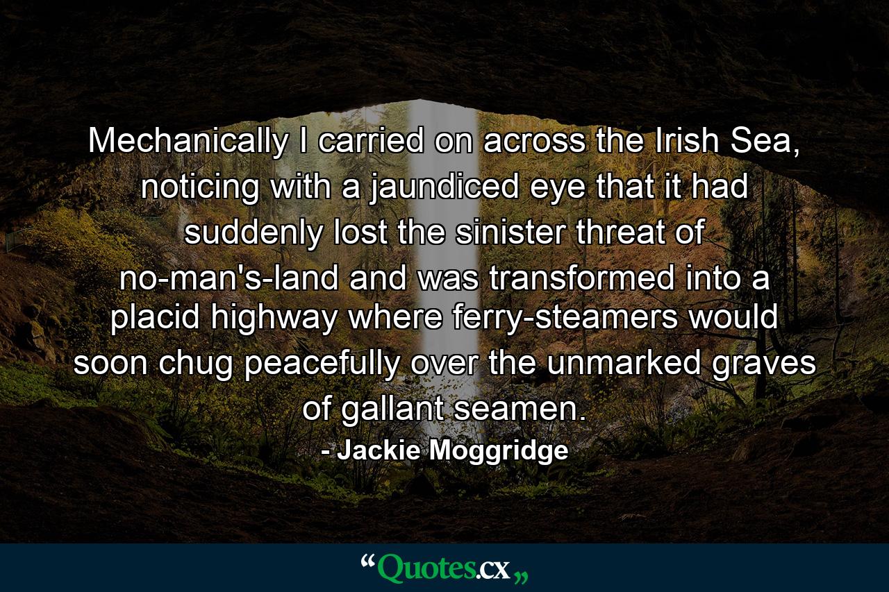 Mechanically I carried on across the Irish Sea, noticing with a jaundiced eye that it had suddenly lost the sinister threat of no-man's-land and was transformed into a placid highway where ferry-steamers would soon chug peacefully over the unmarked graves of gallant seamen. - Quote by Jackie Moggridge