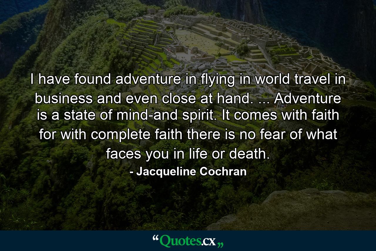 I have found adventure in flying  in world travel  in business  and even close at hand. ... Adventure is a state of mind-and spirit. It comes with faith  for with complete faith there is no fear of what faces you in life or death. - Quote by Jacqueline Cochran