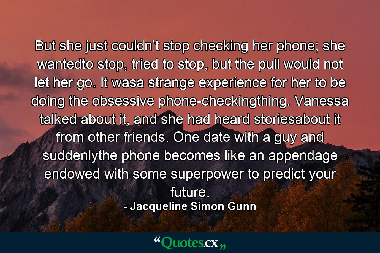 But she just couldn’t stop checking her phone; she wantedto stop, tried to stop, but the pull would not let her go. It wasa strange experience for her to be doing the obsessive phone-checkingthing. Vanessa talked about it, and she had heard storiesabout it from other friends. One date with a guy and suddenlythe phone becomes like an appendage endowed with some superpower to predict your future. - Quote by Jacqueline Simon Gunn