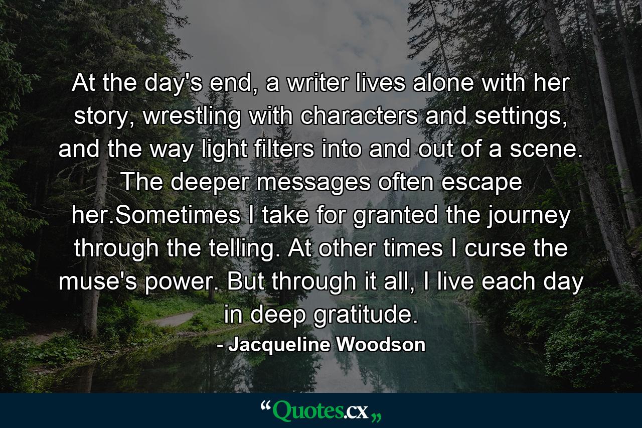 At the day's end, a writer lives alone with her story, wrestling with characters and settings, and the way light filters into and out of a scene. The deeper messages often escape her.Sometimes I take for granted the journey through the telling. At other times I curse the muse's power. But through it all, I live each day in deep gratitude. - Quote by Jacqueline Woodson