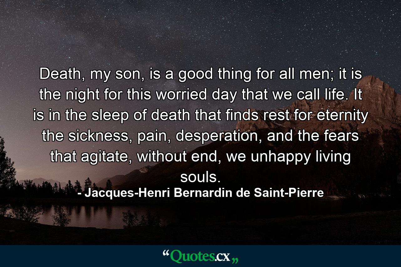 Death, my son, is a good thing for all men; it is the night for this worried day that we call life. It is in the sleep of death that finds rest for eternity the sickness, pain, desperation, and the fears that agitate, without end, we unhappy living souls. - Quote by Jacques-Henri Bernardin de Saint-Pierre