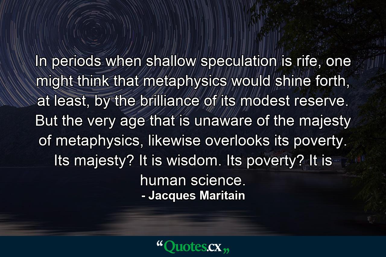 In periods when shallow speculation is rife, one might think that metaphysics would shine forth, at least, by the brilliance of its modest reserve. But the very age that is unaware of the majesty of metaphysics, likewise overlooks its poverty. Its majesty? It is wisdom. Its poverty? It is human science. - Quote by Jacques Maritain