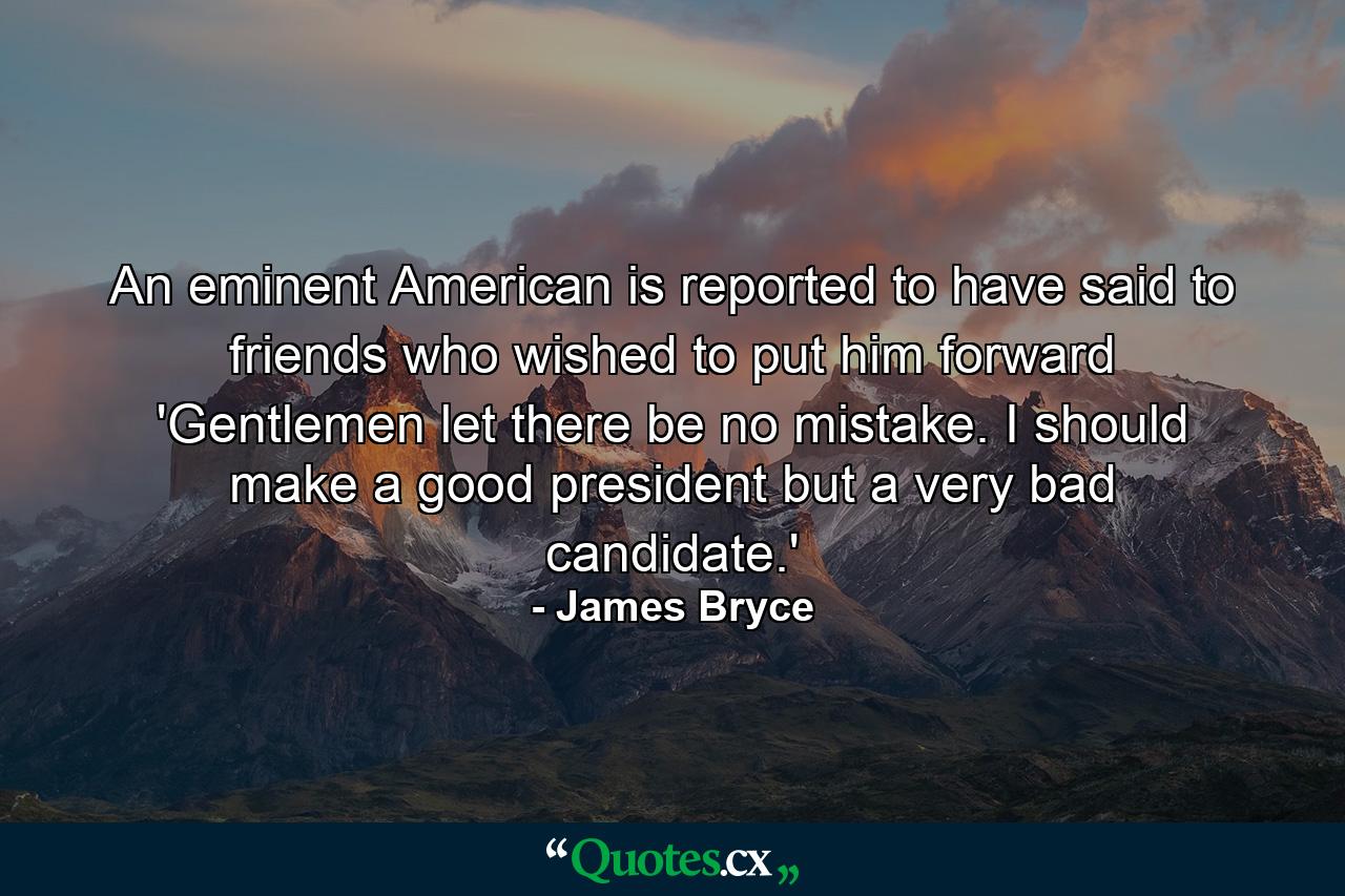 An eminent American is reported to have said to friends who wished to put him forward  'Gentlemen  let there be no mistake. I should make a good president  but a very bad candidate.' - Quote by James Bryce