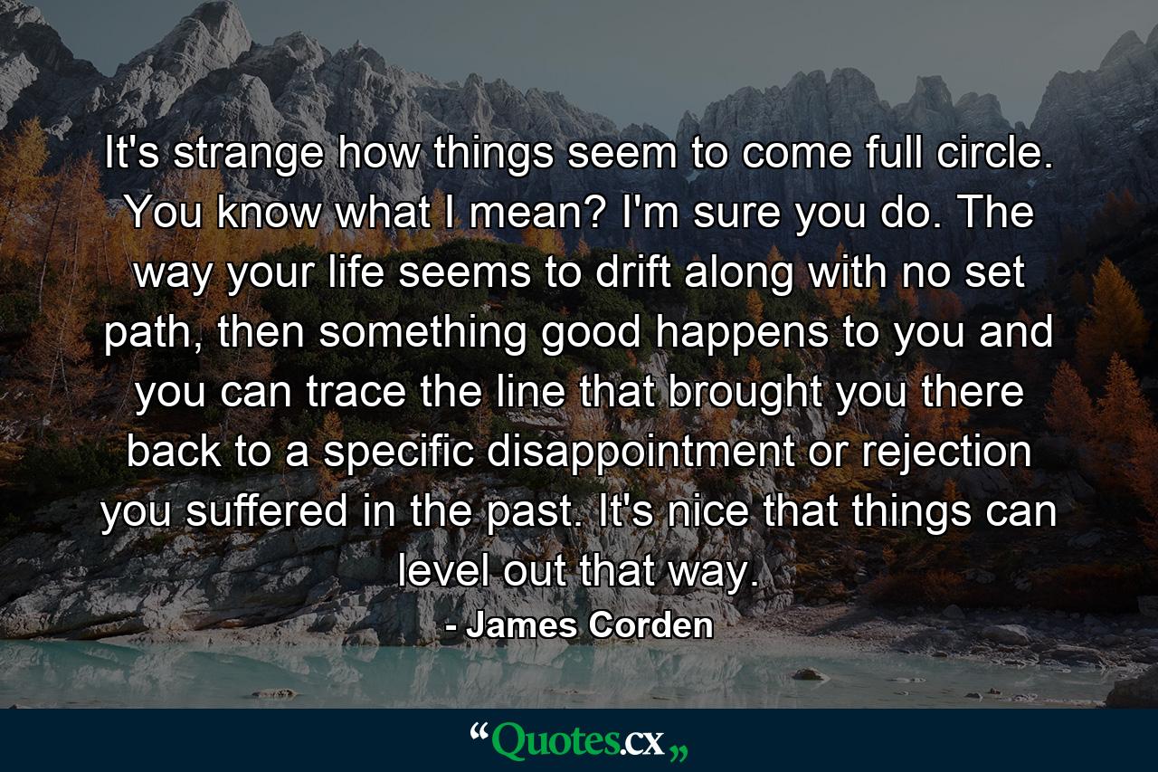 It's strange how things seem to come full circle. You know what I mean? I'm sure you do. The way your life seems to drift along with no set path, then something good happens to you and you can trace the line that brought you there back to a specific disappointment or rejection you suffered in the past. It's nice that things can level out that way. - Quote by James Corden