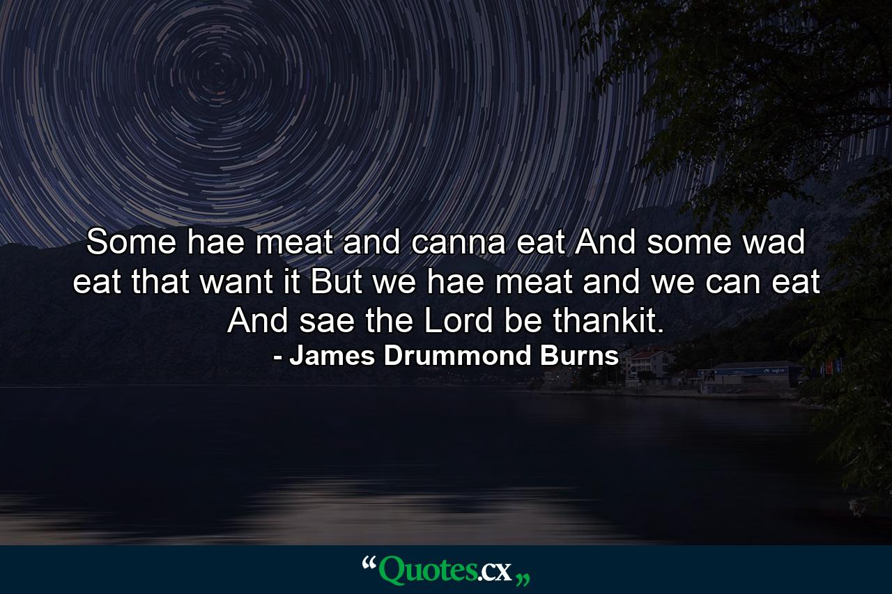 Some hae meat  and canna eat  And some wad eat that want it  But we hae meat  and we can eat  And sae the Lord be thankit. - Quote by James Drummond Burns