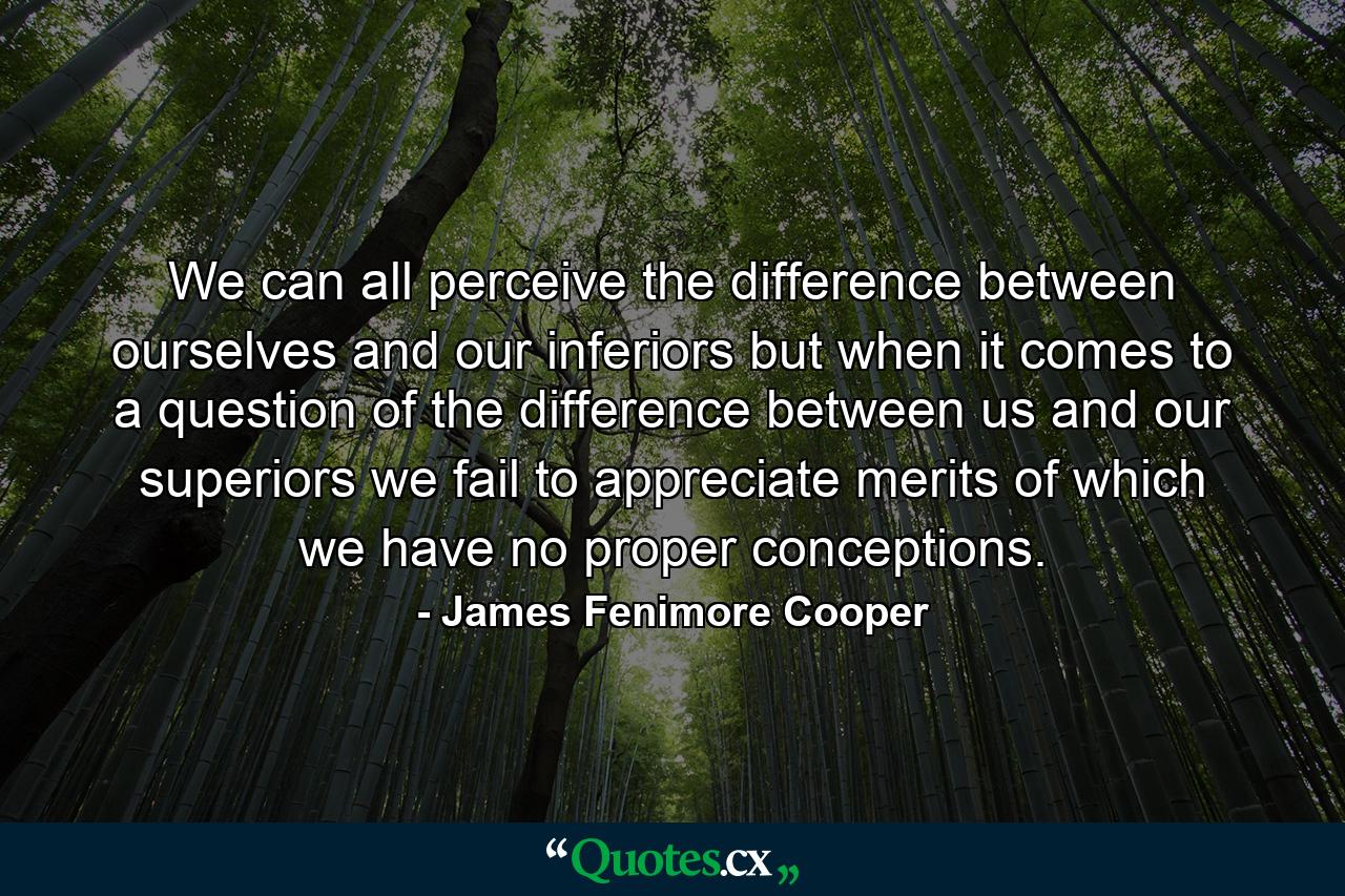 We can all perceive the difference between ourselves and our inferiors  but when it comes to a question of the difference between us and our superiors we fail to appreciate merits of which we have no proper conceptions. - Quote by James Fenimore Cooper