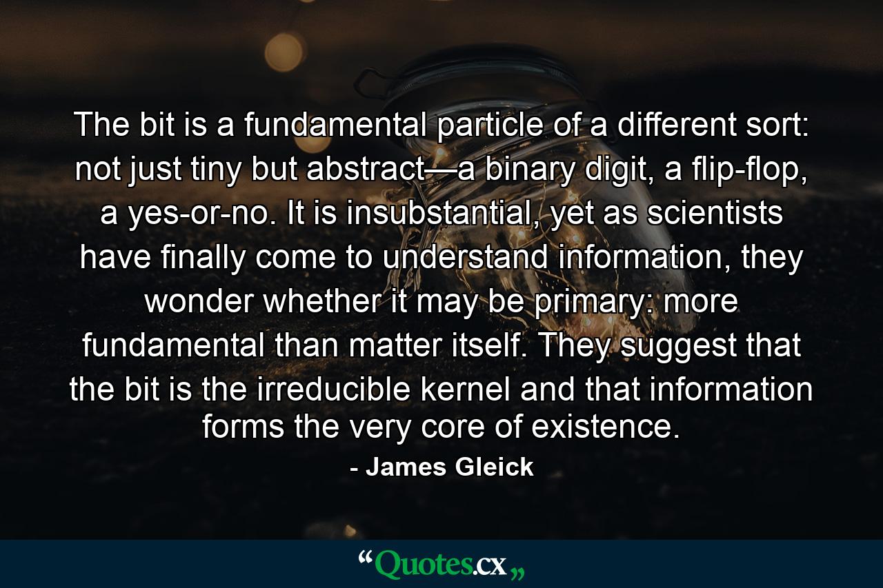 The bit is a fundamental particle of a different sort: not just tiny but abstract—a binary digit, a flip-flop, a yes-or-no. It is insubstantial, yet as scientists have finally come to understand information, they wonder whether it may be primary: more fundamental than matter itself. They suggest that the bit is the irreducible kernel and that information forms the very core of existence. - Quote by James Gleick