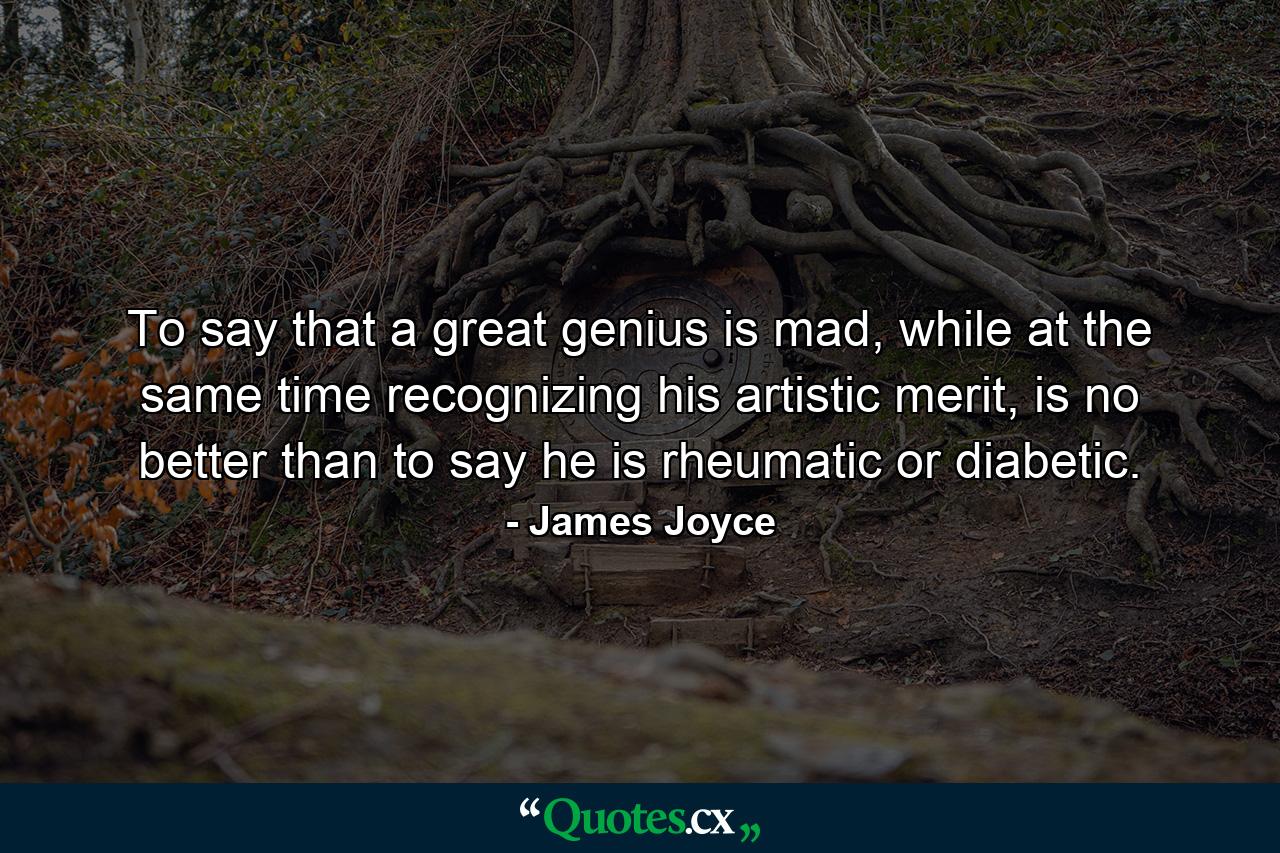 To say that a great genius is mad, while at the same time recognizing his artistic merit, is no better than to say he is rheumatic or diabetic. - Quote by James Joyce