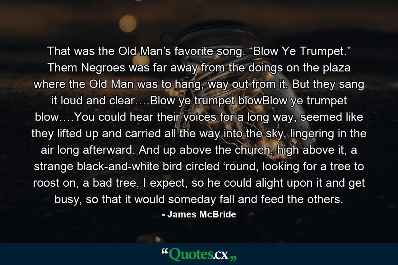 That was the Old Man’s favorite song. “Blow Ye Trumpet.” Them Negroes was far away from the doings on the plaza where the Old Man was to hang, way out from it. But they sang it loud and clear….Blow ye trumpet blowBlow ye trumpet blow….You could hear their voices for a long way, seemed like they lifted up and carried all the way into the sky, lingering in the air long afterward. And up above the church, high above it, a strange black-and-white bird circled ‘round, looking for a tree to roost on, a bad tree, I expect, so he could alight upon it and get busy, so that it would someday fall and feed the others. - Quote by James McBride