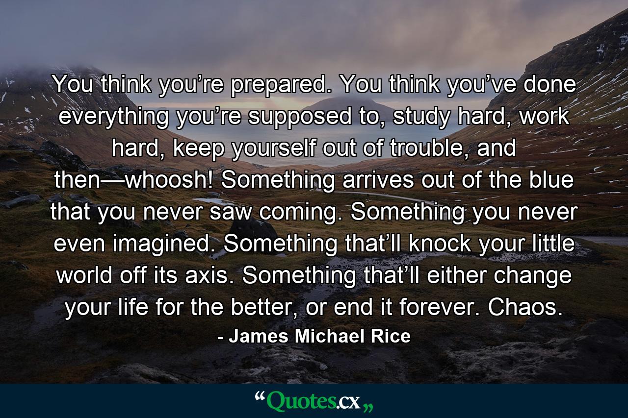 You think you’re prepared. You think you’ve done everything you’re supposed to, study hard, work hard, keep yourself out of trouble, and then—whoosh! Something arrives out of the blue that you never saw coming. Something you never even imagined. Something that’ll knock your little world off its axis. Something that’ll either change your life for the better, or end it forever. Chaos. - Quote by James Michael Rice