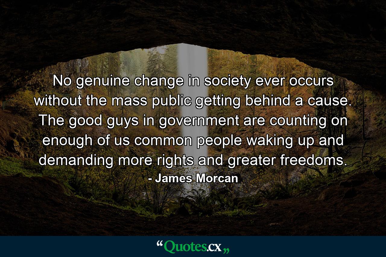 No genuine change in society ever occurs without the mass public getting behind a cause. The good guys in government are counting on enough of us common people waking up and demanding more rights and greater freedoms. - Quote by James Morcan