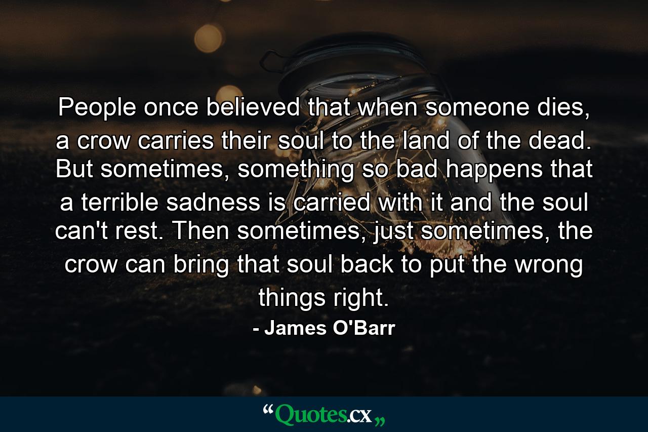 People once believed that when someone dies, a crow carries their soul to the land of the dead. But sometimes, something so bad happens that a terrible sadness is carried with it and the soul can't rest. Then sometimes, just sometimes, the crow can bring that soul back to put the wrong things right. - Quote by James O'Barr