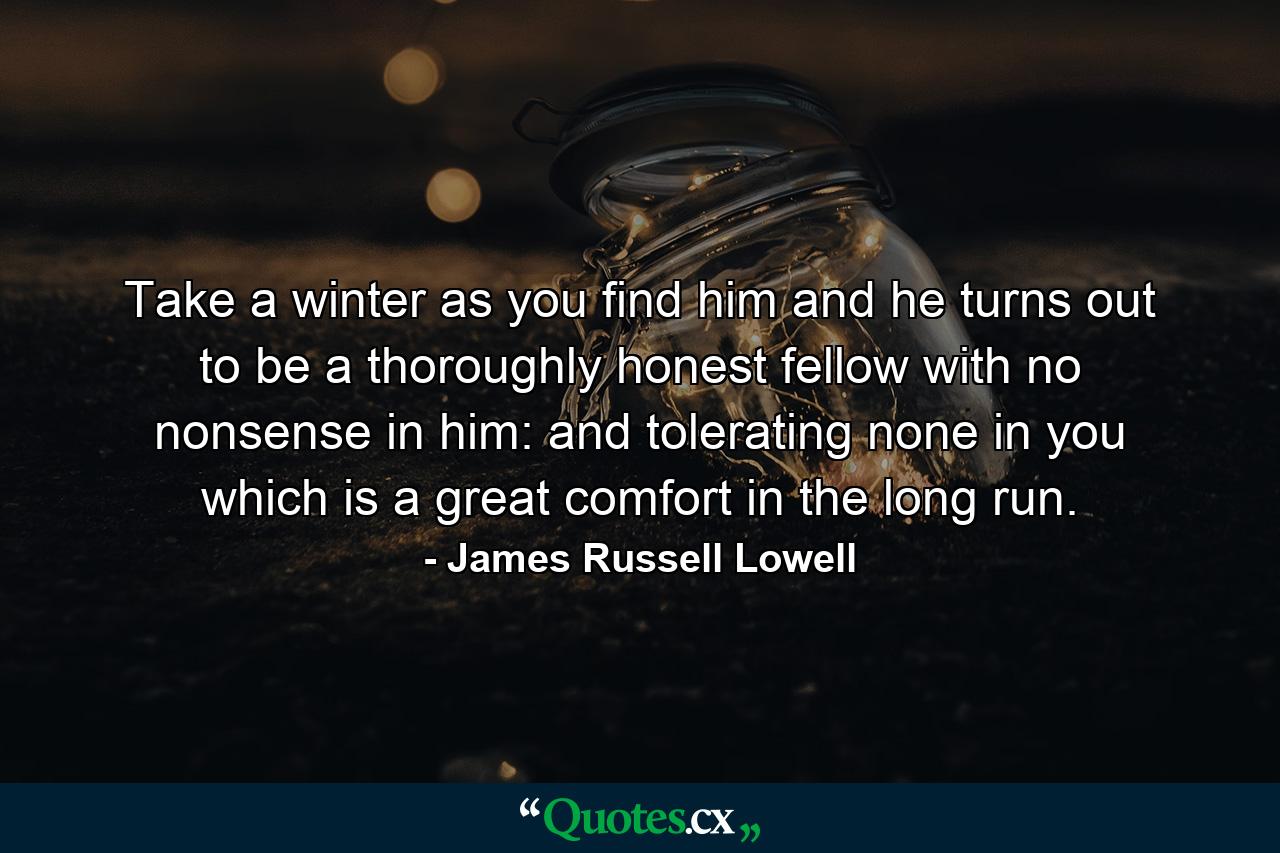 Take a winter as you find him and he turns out to be a thoroughly honest fellow with no nonsense in him: and tolerating none in you  which is a great comfort in the long run. - Quote by James Russell Lowell