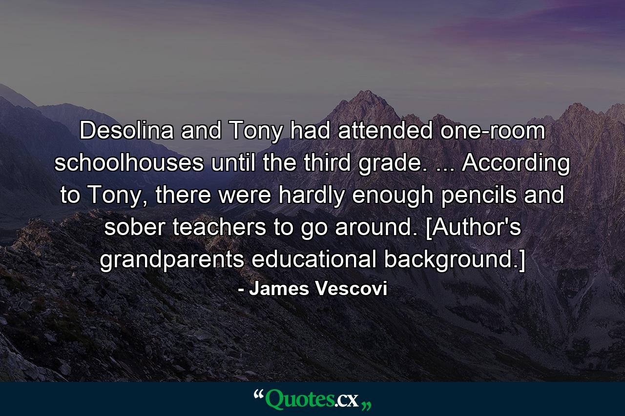 Desolina and Tony had attended one-room schoolhouses until the third grade. ... According to Tony, there were hardly enough pencils and sober teachers to go around. [Author's grandparents educational background.] - Quote by James Vescovi