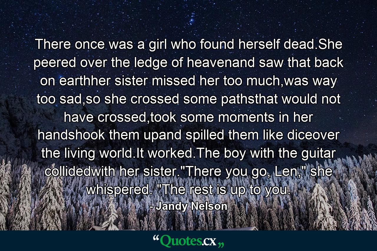 There once was a girl who found herself dead.She peered over the ledge of heavenand saw that back on earthher sister missed her too much,was way too sad,so she crossed some pathsthat would not have crossed,took some moments in her handshook them upand spilled them like diceover the living world.It worked.The boy with the guitar collidedwith her sister.