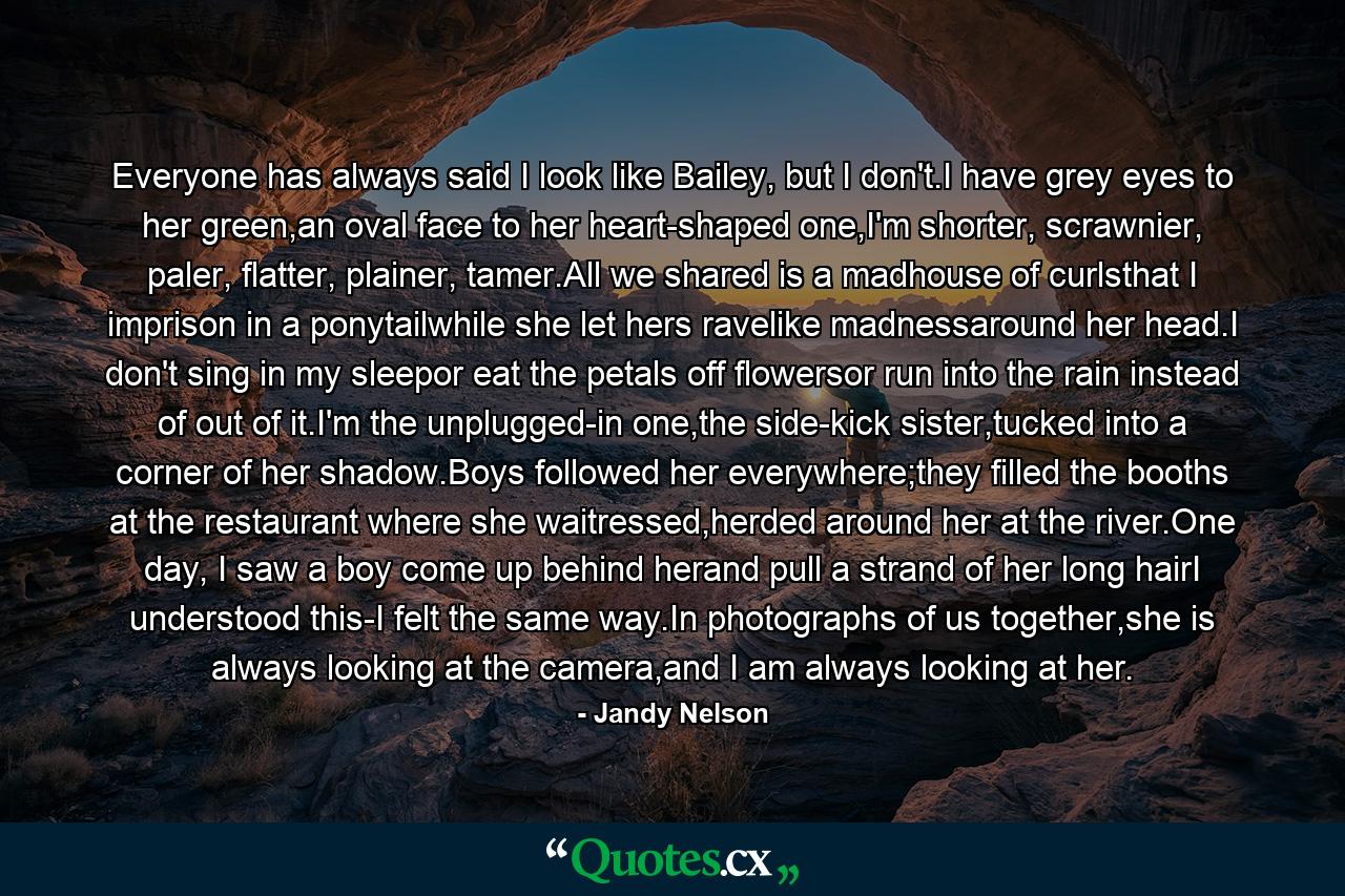 Everyone has always said I look like Bailey, but I don't.I have grey eyes to her green,an oval face to her heart-shaped one,I'm shorter, scrawnier, paler, flatter, plainer, tamer.All we shared is a madhouse of curlsthat I imprison in a ponytailwhile she let hers ravelike madnessaround her head.I don't sing in my sleepor eat the petals off flowersor run into the rain instead of out of it.I'm the unplugged-in one,the side-kick sister,tucked into a corner of her shadow.Boys followed her everywhere;they filled the booths at the restaurant where she waitressed,herded around her at the river.One day, I saw a boy come up behind herand pull a strand of her long hairI understood this-I felt the same way.In photographs of us together,she is always looking at the camera,and I am always looking at her. - Quote by Jandy Nelson