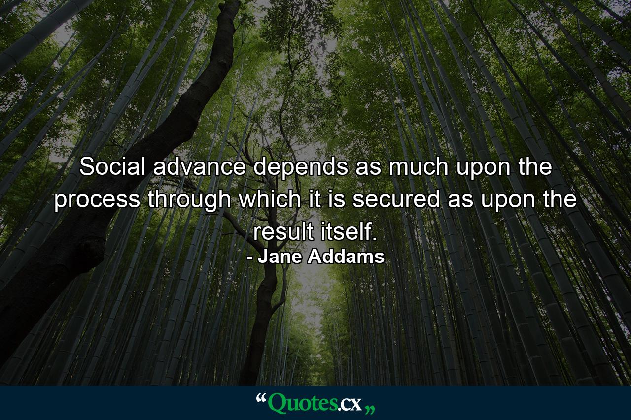 Social advance depends as much upon the process through which it is secured as upon the result itself. - Quote by Jane Addams