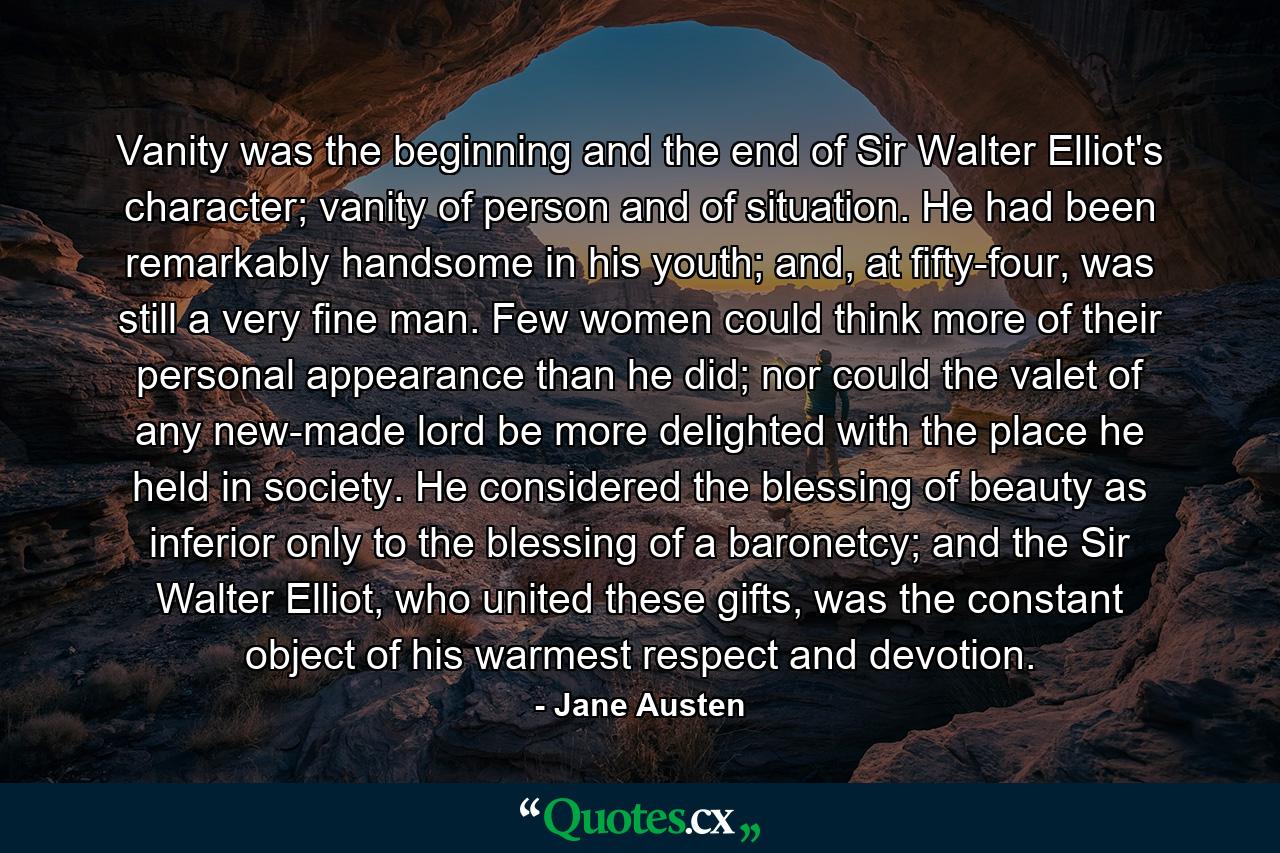 Vanity was the beginning and the end of Sir Walter Elliot's character; vanity of person and of situation. He had been remarkably handsome in his youth; and, at fifty-four, was still a very fine man. Few women could think more of their personal appearance than he did; nor could the valet of any new-made lord be more delighted with the place he held in society. He considered the blessing of beauty as inferior only to the blessing of a baronetcy; and the Sir Walter Elliot, who united these gifts, was the constant object of his warmest respect and devotion. - Quote by Jane Austen