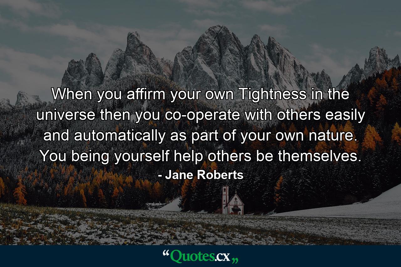 When you affirm your own Tightness in the universe  then you co-operate with others easily and automatically as part of your own nature. You  being yourself  help others be themselves. - Quote by Jane Roberts