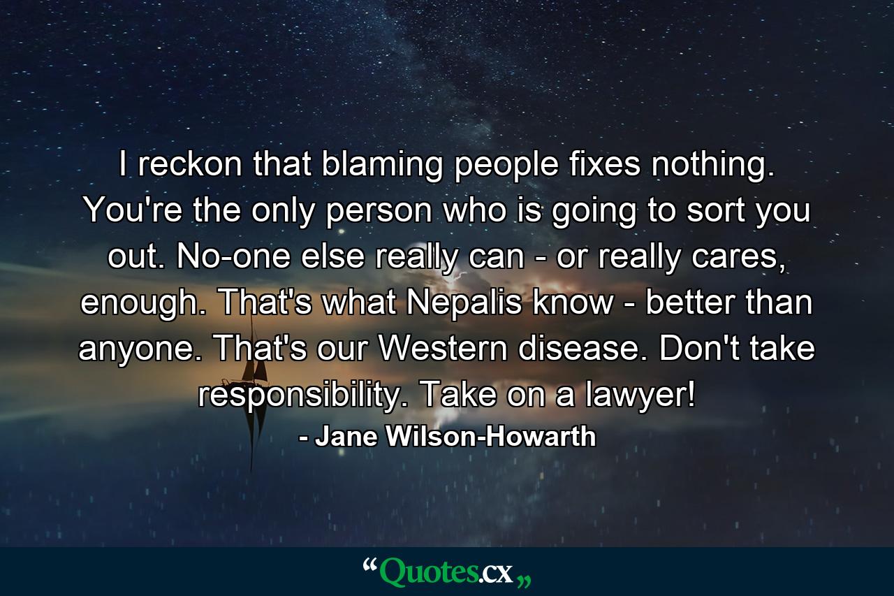 I reckon that blaming people fixes nothing. You're the only person who is going to sort you out. No-one else really can - or really cares, enough. That's what Nepalis know - better than anyone. That's our Western disease. Don't take responsibility. Take on a lawyer! - Quote by Jane Wilson-Howarth