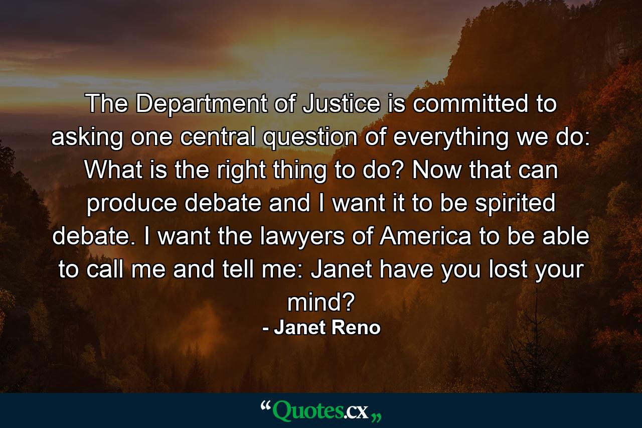 The Department of Justice is committed to asking one central question of everything we do: What is the right thing to do? Now that can produce debate  and I want it to be spirited debate. I want the lawyers of America to be able to call me and tell me: Janet  have you lost your mind? - Quote by Janet Reno