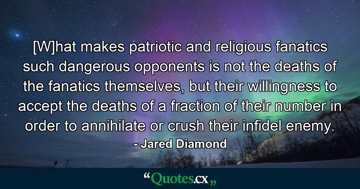 [W]hat makes patriotic and religious fanatics such dangerous opponents is not the deaths of the fanatics themselves, but their willingness to accept the deaths of a fraction of their number in order to annihilate or crush their infidel enemy. - Quote by Jared Diamond