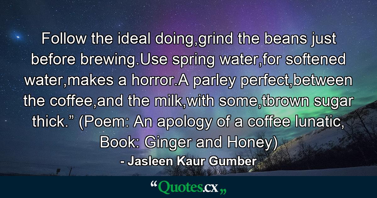 Follow the ideal doing,grind the beans just before brewing.Use spring water,for softened water,makes a horror.A parley perfect,between the coffee,and the milk,with some,tbrown sugar thick.” (Poem: An apology of a coffee lunatic, Book: Ginger and Honey) - Quote by Jasleen Kaur Gumber