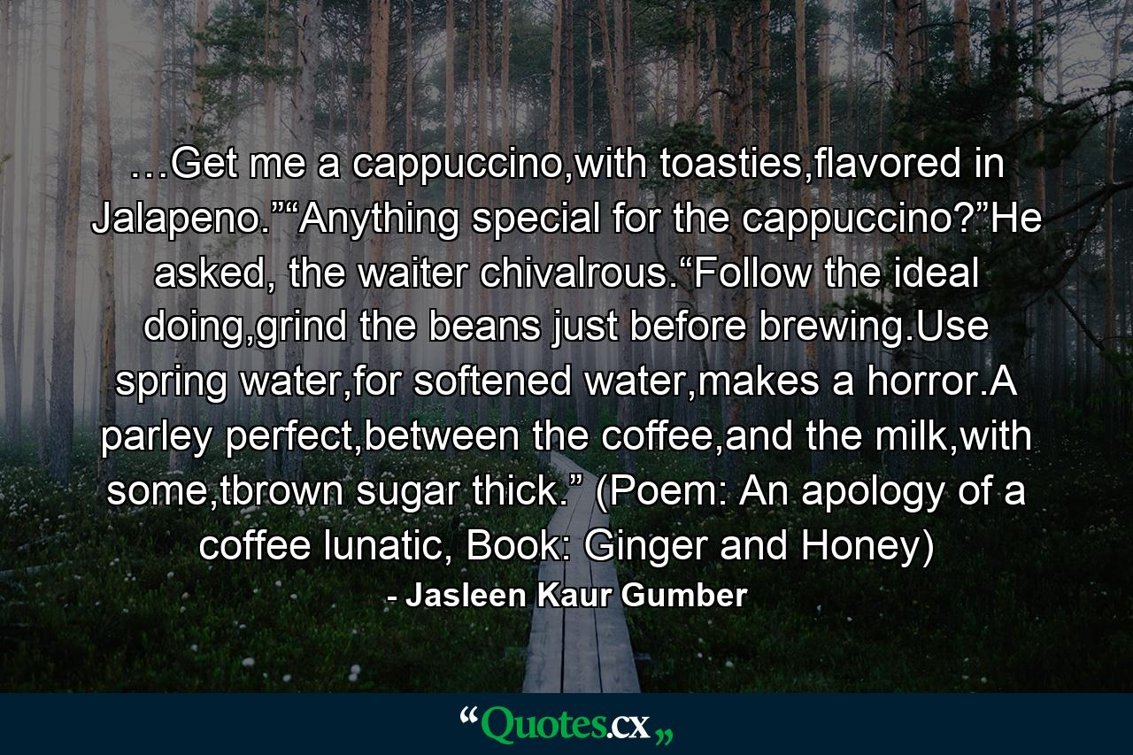 …Get me a cappuccino,with toasties,flavored in Jalapeno.”“Anything special for the cappuccino?”He asked, the waiter chivalrous.“Follow the ideal doing,grind the beans just before brewing.Use spring water,for softened water,makes a horror.A parley perfect,between the coffee,and the milk,with some,tbrown sugar thick.” (Poem: An apology of a coffee lunatic, Book: Ginger and Honey) - Quote by Jasleen Kaur Gumber