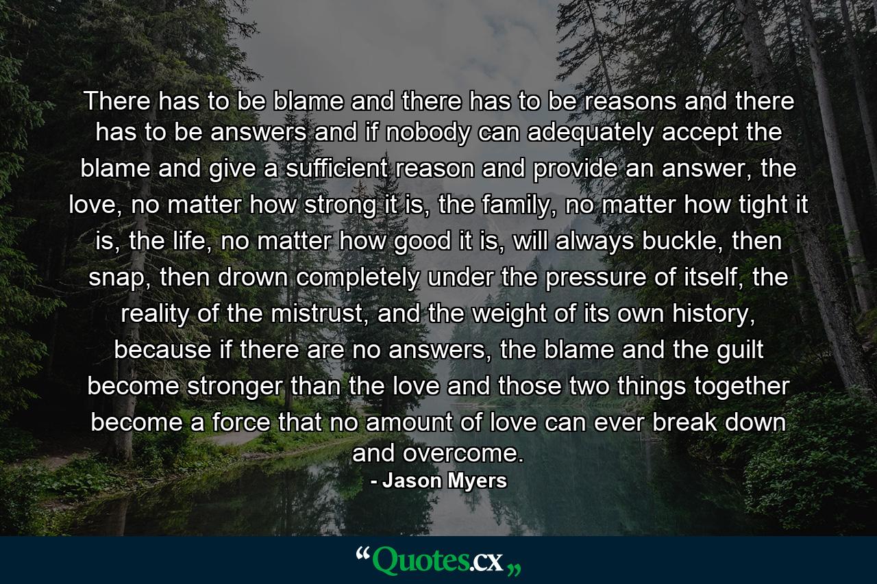 There has to be blame and there has to be reasons and there has to be answers and if nobody can adequately accept the blame and give a sufficient reason and provide an answer, the love, no matter how strong it is, the family, no matter how tight it is, the life, no matter how good it is, will always buckle, then snap, then drown completely under the pressure of itself, the reality of the mistrust, and the weight of its own history, because if there are no answers, the blame and the guilt become stronger than the love and those two things together become a force that no amount of love can ever break down and overcome. - Quote by Jason Myers