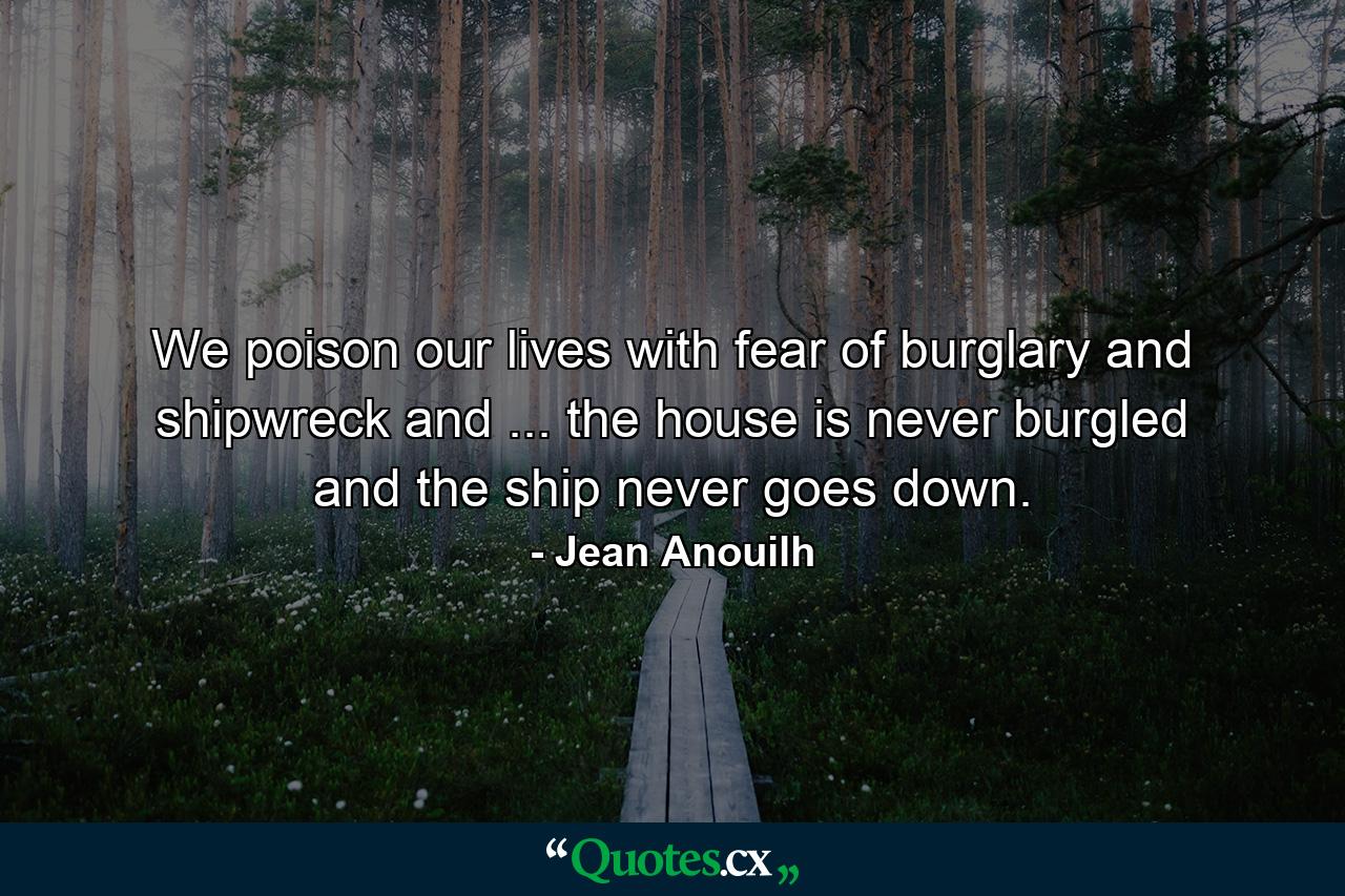 We poison our lives with fear of burglary and shipwreck and ... the house is never burgled  and the ship never goes down. - Quote by Jean Anouilh