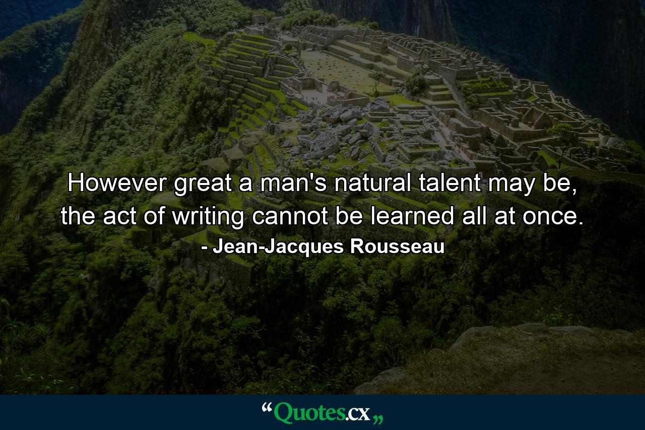 However great a man's natural talent may be, the act of writing cannot be learned all at once. - Quote by Jean-Jacques Rousseau