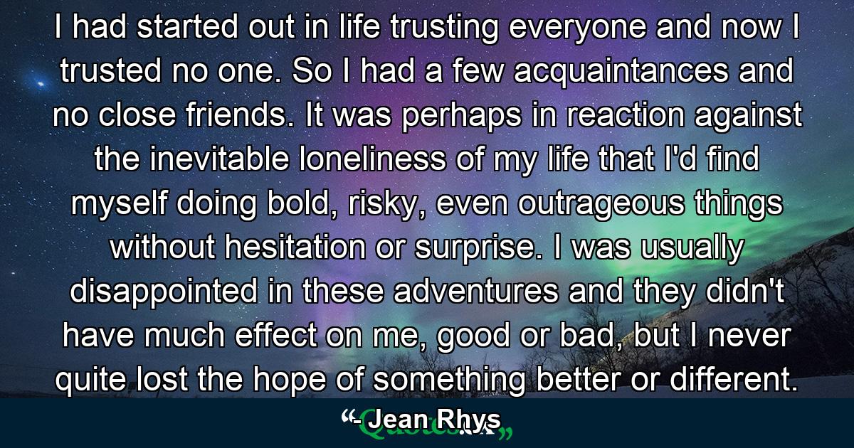 I had started out in life trusting everyone and now I trusted no one. So I had a few acquaintances and no close friends. It was perhaps in reaction against the inevitable loneliness of my life that I'd find myself doing bold, risky, even outrageous things without hesitation or surprise. I was usually disappointed in these adventures and they didn't have much effect on me, good or bad, but I never quite lost the hope of something better or different. - Quote by Jean Rhys