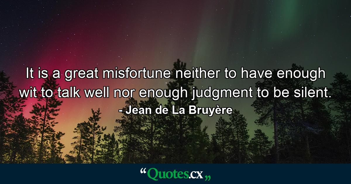 It is a great misfortune neither to have enough wit to talk well nor enough judgment to be silent. - Quote by Jean de La Bruyère